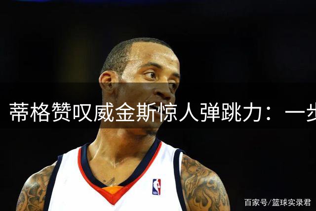 蒂格赞叹威金斯惊人弹跳力：一步完成360度背后扣篮